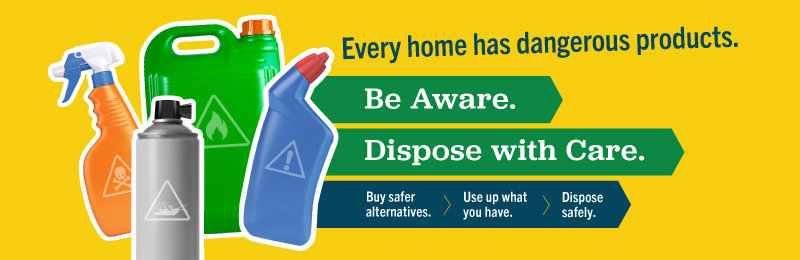 Yellow banner with four containers of products that are household hazardous waste. The text says: "every home has dangerous products. Be Aware. Dispose with Care. Buy Safer Alternatives. Use up what you have. Dispose Safely.