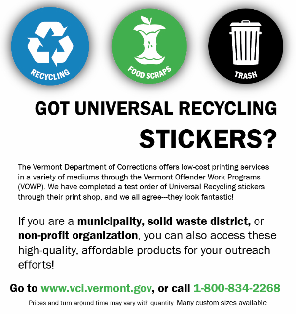 Got Universal Recycling Stickers? The Vermont Department of Corrections offers low-cost printing services in a variety of mediums through the Vermont Offender Work Programs (VOWP). We have completed a test order of Universal Recycling stickers through their print shop, and we all agree---they look fantastic!   If you are a municipality, solid waste district, or non-profit organization, you can also access these high-quality, affordable products for your outreach efforts! Go to www.vci.vermont.gov or call 1-800-834-2268.
