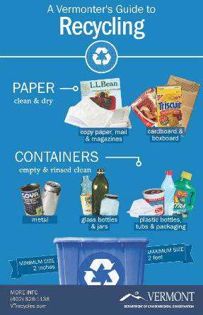  Recycle clean, dry paper and cardboard and empty and rinsed clean containers, metal, glass bottle and jars, and plastic bottles, tubs, and packaging. Maximum size 2 inches and minimum size 2 feet. For more info, call 802-828-1138 or visit VTrecycles.com. Vermont Department of Environmental Conservation.