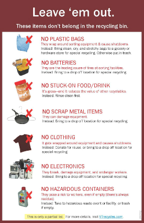 Things to not recycle: No Plastic Bags, No Batteries, No Stuck on Food or Drink, No Scrap Metal, No Clothing, No electronics, No Hazardous Containers. This is only a partial list. 